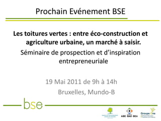 Prochain Evénement BSE

Les toitures vertes : entre éco-construction et
     agriculture urbaine, un marché à saisir.
  Séminaire de prospection et d’inspiration
                entrepreneuriale

           19 Mai 2011 de 9h à 14h
               Bruxelles, Mundo-B
 