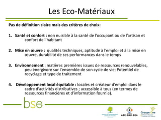 Les Eco-Matériaux
Pas de définition claire mais des critères de choix:

1. Santé et confort : non nuisible à la santé de l’occupant ou de l’artisan et
        confort de l’habitant

2. Mise en œuvre : qualités techniques, aptitude à l’emploi et à la mise en
        œuvre, durabilité de ses performances dans le temps

3. Environnement : matières premières issues de ressources renouvelables,
        peu énergivore sur l'ensemble de son cycle de vie; Potentiel de
        recyclage et type de traitement

4. Développement local équitable : locales et créateur d’emploi dans le
       cadre d'activités distributives ; accessible à tous (en termes de
       ressources financières et d'information fournie).
 