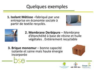 Quelques exemples
1. Isolant Métisse –fabriqué par une
   entreprise en économie sociale à
   partir de textile recyclés.

            2. Membrane Derbipure – Membrane
               d’étanchéité à base de résine et huile
               végétales . Entièrement recyclable

3. Brique monomur – bonne capacité
   isolante et saine mais haute énergie
   incorporée
 