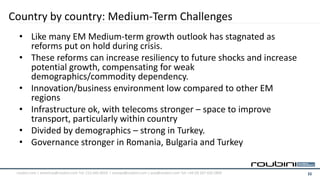 Country by country: Medium-Term Challenges
  • Like many EM Medium-term growth outlook has stagnated as
    reforms put on hold during crisis.
  • These reforms can increase resiliency to future shocks and increase
    potential growth, compensating for weak
    demographics/commodity dependency.
  • Innovation/business environment low compared to other EM
    regions
  • Infrastructure ok, with telecoms stronger – space to improve
    transport, particularly within country
  • Divided by demographics – strong in Turkey.
  • Governance stronger in Romania, Bulgaria and Turkey

 roubini.com | americas@roubini.com Tel: 212.645.0010 | europe@roubini.com / asia@roubini.com Tel: +44 (0) 207 420 2800   11
 