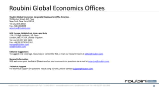 Roubini Global Economics Offices
 Roubini Global Economics Corporate Headquarters/The Americas
 95 Morton Street, 6th Floor
 New York, New York 10014
 Tel: 212.645.0010
 Fax: 212.645.0023
 americas@roubini.com

 RGE Europe, Middle East, Africa and Asia
 174-177 High Holborn, 7th Floor
 London, WC1V 7AA, United Kingdom
 Tel: +44 (0) 207 420 2800
 Fax: +44 (0) 207 836 5362
 europe@roubini.com
 asia@roubini.com

 Editorial Suggestions
 To suggest new coverage, resources or content to RGE, e-mail our research team at editor@roubini.com.

 General Information
 RGE welcomes your feedback! Please send us your comments or questions via e-mail at americas@roubini.com.

 Technical Support
 For technical support or questions about using our site, please contact support@roubini.com.




roubini.com | americas@roubini.com Tel: 212.645.0010 | europe@roubini.com / asia@roubini.com Tel: +44 (0) 207 420 2800   13
 