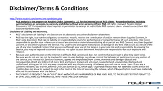 Disclaimer/Terms & Conditions
 http://www.roubini.com/terms-and-conditions.php
       RGE analysis is the property of Roubini Global Economics, LLC for the internal use of RGE clients. Any redistribution, including
       summarizations or synopses, is expressly prohibited without prior agreement from RGE. All rights reserved, Roubini Global
       Economics, LLC. For questions about reprints or permission to excerpt or redistribute RGE content, clients should contact their RGE
       account representative.
 Disclaimer of Liability and Warranty.
 •     RGE’s disclaimers of liability in this Section are in addition to any other disclaimers elsewhere.
 •     RGE has the right, but not the obligation, to monitor, modify, restrict the contribution of and/or remove User-Supplied Content, in
       RGE's sole discretion. RGE has no liability or responsibility to Users for performance or nonperformance of such activities. RGE is not
       responsible to you for your reliance on or use of any content or materials constituting all or part of any RGE Content, any User-Supplied
       Content, or any other aspect of the Service. You understand and agree that any loss or damage of any kind that occurs as a result of the
       use of any User-Supplied Content that you access through your use of the Service, is your sole risk and responsibility. By viewing the
       Service, you may be exposed to content that you rely upon to your detriment. You take sole responsibility for such exposure and
       reliance.
 •     Because user authentication on the Internet is difficult, RGE cannot and does not confirm that each User is who they claim to be.
       Because we do not and can not be involved in user-to-user dealings, nor do we control the behavior of participants on any portion of
       the Service, you release RGE (and our licensors, agents and employees) from claims, demands and damages (actual and
       consequential, direct and indirect) of every kind and nature, known and unknown, suspected and unsuspected, disclosed and
       undisclosed, arising out of or in any way connected with any dispute among or between you and one or more Users. If you are a
       California resident, you waive California Civil Code Section 1542, which says: "A general release does not extend to claims which the
       creditor does not know or suspect to exist in his favor at the time of executing the release, which if known by him must have materially
       affected his settlement with the debtor."
 •     THE SERVICE IS PROVIDED ON AN "AS IS" BASIS WITHOUT ANY WARRANTIES OF ANY KIND. RGE, TO THE FULLEST EXTENT PERMITTED
       BY LAW, DISCLAIMS ALL WARRANTIES, WHETHER EXPRESS OR IMPLIED.



roubini.com | americas@roubini.com Tel: 212.645.0010 | europe@roubini.com / asia@roubini.com Tel: +44 (0) 207 420 2800                             14
 