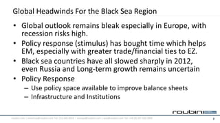 Global Headwinds For the Black Sea Region
 • Global outlook remains bleak especially in Europe, with
   recession risks high.
 • Policy response (stimulus) has bought time which helps
   EM, especially with greater trade/financial ties to EZ.
 • Black sea countries have all slowed sharply in 2012,
   even Russia and Long-term growth remains uncertain
 • Policy Response
          – Use policy space available to improve balance sheets
          – Infrastructure and Institutions

roubini.com | americas@roubini.com Tel: 212.645.0010 | europe@roubini.com / asia@roubini.com Tel: +44 (0) 207 420 2800   2
 
