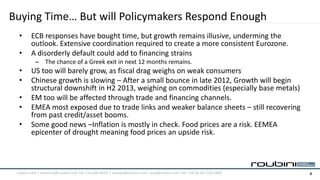 Buying Time… But will Policymakers Respond Enough
  •      ECB responses have bought time, but growth remains illusive, underming the
         outlook. Extensive coordination required to create a more consistent Eurozone.
  •      A disorderly default could add to financing strains
           – The chance of a Greek exit in next 12 months remains.
  •      US too will barely grow, as fiscal drag weighs on weak consumers
  •      Chinese growth is slowing – After a small bounce in late 2012, Growth will begin
         structural downshift in H2 2013, weighing on commodities (especially base metals)
  •      EM too will be affected through trade and financing channels.
  •      EMEA most exposed due to trade links and weaker balance sheets – still recovering
         from past credit/asset booms.
  •      Some good news –Inflation is mostly in check. Food prices are a risk. EEMEA
         epicenter of drought meaning food prices an upside risk.



 roubini.com | americas@roubini.com Tel: 212.645.0010 | europe@roubini.com / asia@roubini.com Tel: +44 (0) 207 420 2800   4
 