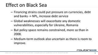Effect on Black Sea
          – Financing strains could put pressure on currencies, debt
            and banks -> NPL, increase debt service
          – Global weaknesses will exacerbate any domestic
            vulnerabilities, especially for Ukraine, Romania
          – But policy space remains constrained, more so than in
            2008.
          – Medium-term outlook also uncertain as there is room to
            improve.

roubini.com | americas@roubini.com Tel: 212.645.0010 | europe@roubini.com / asia@roubini.com Tel: +44 (0) 207 420 2800   6
 