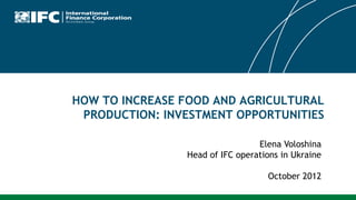 HOW TO INCREASE FOOD AND AGRICULTURAL
 PRODUCTION: INVESTMENT OPPORTUNITIES

                                 Elena Voloshina
                Head of IFC operations in Ukraine

                                   October 2012
 