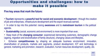 Opportunities and challenges: how to
                make it possible
Five key areas that mark the future:

• Tourism represents a powerful tool for social and economic development : through the creation
of job and enterprises, infrastructure development and the export revenues earned.
• In order to tap into this potential: raising awareness and to mainstream tourism in the political
agenda.
• Sustainability (social, economic and environment) is more important than ever,
• Keep track of the changing consumer: experienced demanding customers, demographic change
(ageing, migration and diversification of family structure), changing values and lifestyles,
• Enhance competitiveness by shaping an adequate business environment: innovation,
diversification of products, markets and segments, product development, ICT and technology in
general, marketing and promotion, research, evaluation, human resources development, quality, etc.
 