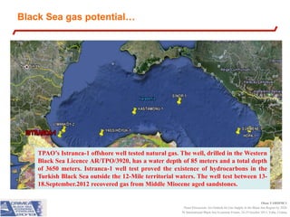 Black Sea gas potential…

TPAO’s Istranca-1 offshore well tested natural gas. The well, drilled in the Western
Black Sea Licence AR/TPO/3920, has a water depth of 85 meters and a total depth
of 3650 meters. Istranca-1 well test proved the existence of hydrocarbons in the
Turkish Black Sea outside the 12-Mile territorial waters. The well test between 1318.September.2012 recovered gas from Middle Miocene aged sandstones.
Okan YARDIMCI
Panel Discussion: An Outlook for Gas Supply in the Black Sea Region by 2020
IV International Black Sea Economic Forum, 24-25 October 2013, Yalta, Crimea

 