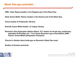 Black Sea gas potential…
OMV, Total, Repsol studies in the Bulgaria part of the Black Sea.
Shell, Exxon Mobil, Petrom studies in the Ukraine part of the Black Sea.
Vanco studies at Prekarçinki, Ukraine.
Rosneft, Exxon Mobil studies at Tuapse, Russia.
Romania’s Gas Exploration (Neptun Block, 70.7 meters of net gas pay, preliminary
estimates 42-84 billion m3 – 3 to 6 times Romania’s gas consumption) (OMV
Petrom, Exxon-Mobil) (Deepwater Champion)
Chevron’s Studies about shale gas on Romania's Black Sea coast
Studies at Crimean peninsula

Okan YARDIMCI
Panel Discussion: An Outlook for Gas Supply in the Black Sea Region by 2020
IV International Black Sea Economic Forum, 24-25 October 2013, Yalta, Crimea

 