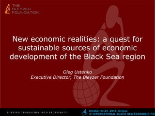 New economic realities: a quest for
sustainable sources of economic
development of the Black Sea region
Oleg Ustenko
Executive Director, The Bleyzer Foundation

TURNING TRANSITION INTO PROSPERITY

October 24-25, 2013, Crimea
І V INTERNATIONAL BLACK SEA ECONOMIC FOR

 