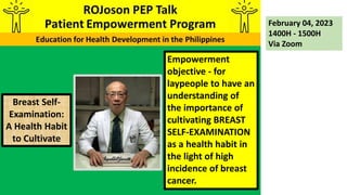 Empowerment
objective - for
laypeople to have an
understanding of
the importance of
cultivating BREAST
SELF-EXAMINATION
as a health habit in
the light of high
incidence of breast
cancer.
February 04, 2023
1400H - 1500H
Via Zoom
Breast Self-
Examination:
A Health Habit
to Cultivate
 