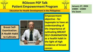 Empowerment
objective - for
laypeople to have an
understanding of
the importance of
cultivating BREAST
SELF-EXAMINATION
as a health habit in
the light of high
incidence of breast
cancer.
January 27, 2024
1400H - 1500H
Via Zoom
Breast Self-
Examination:
A Health Habit
to Cultivate
 