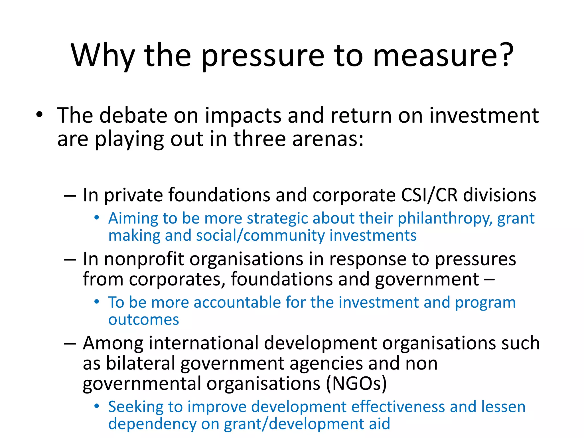 Why the pressure to measure?
• The debate on impacts and return on investment
  are playing out in three arenas:

  – In private foundations and corporate CSI/CR divisions
     • Aiming to be more strategic about their philanthropy, grant
       making and social/community investments
  – In nonprofit organisations in response to pressures
    from corporates, foundations and government –
     • To be more accountable for the investment and program
       outcomes
  – Among international development organisations such
    as bilateral government agencies and non
    governmental organisations (NGOs)
     • Seeking to improve development effectiveness and lessen
       dependency on grant/development aid
 