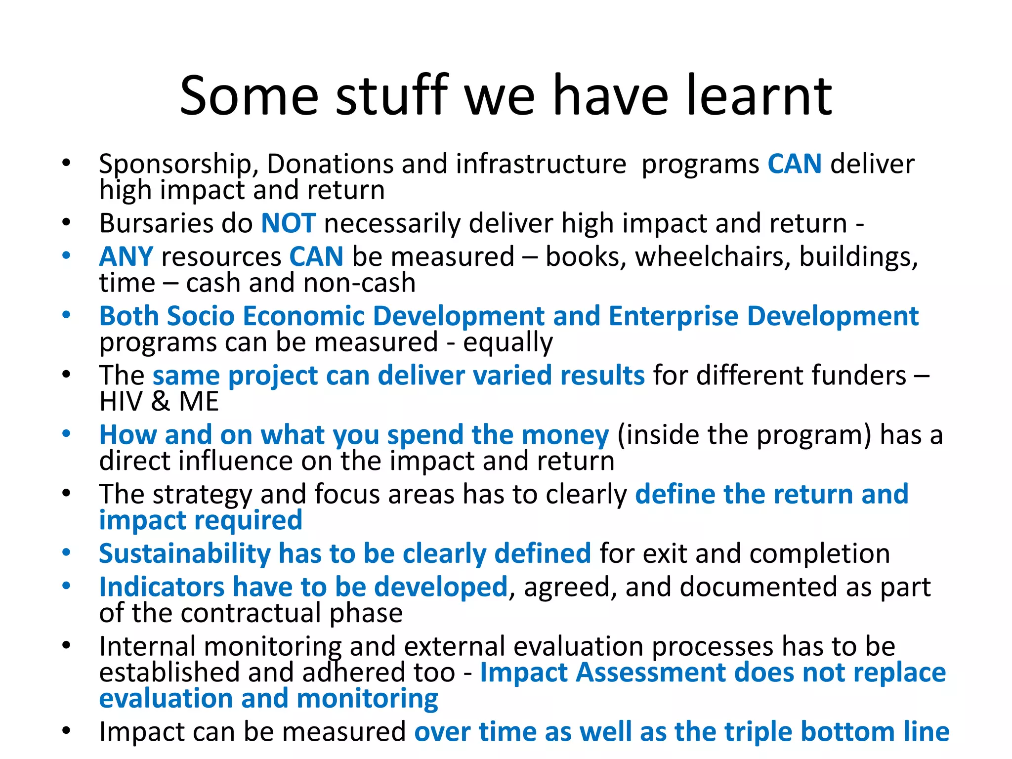 Some stuff we have learnt
• Sponsorship, Donations and infrastructure programs CAN deliver
  high impact and return
• Bursaries do NOT necessarily deliver high impact and return -
• ANY resources CAN be measured – books, wheelchairs, buildings,
  time – cash and non-cash
• Both Socio Economic Development and Enterprise Development
  programs can be measured - equally
• The same project can deliver varied results for different funders –
  HIV & ME
• How and on what you spend the money (inside the program) has a
  direct influence on the impact and return
• The strategy and focus areas has to clearly define the return and
  impact required
• Sustainability has to be clearly defined for exit and completion
• Indicators have to be developed, agreed, and documented as part
  of the contractual phase
• Internal monitoring and external evaluation processes has to be
  established and adhered too - Impact Assessment does not replace
  evaluation and monitoring
• Impact can be measured over time as well as the triple bottom line
 