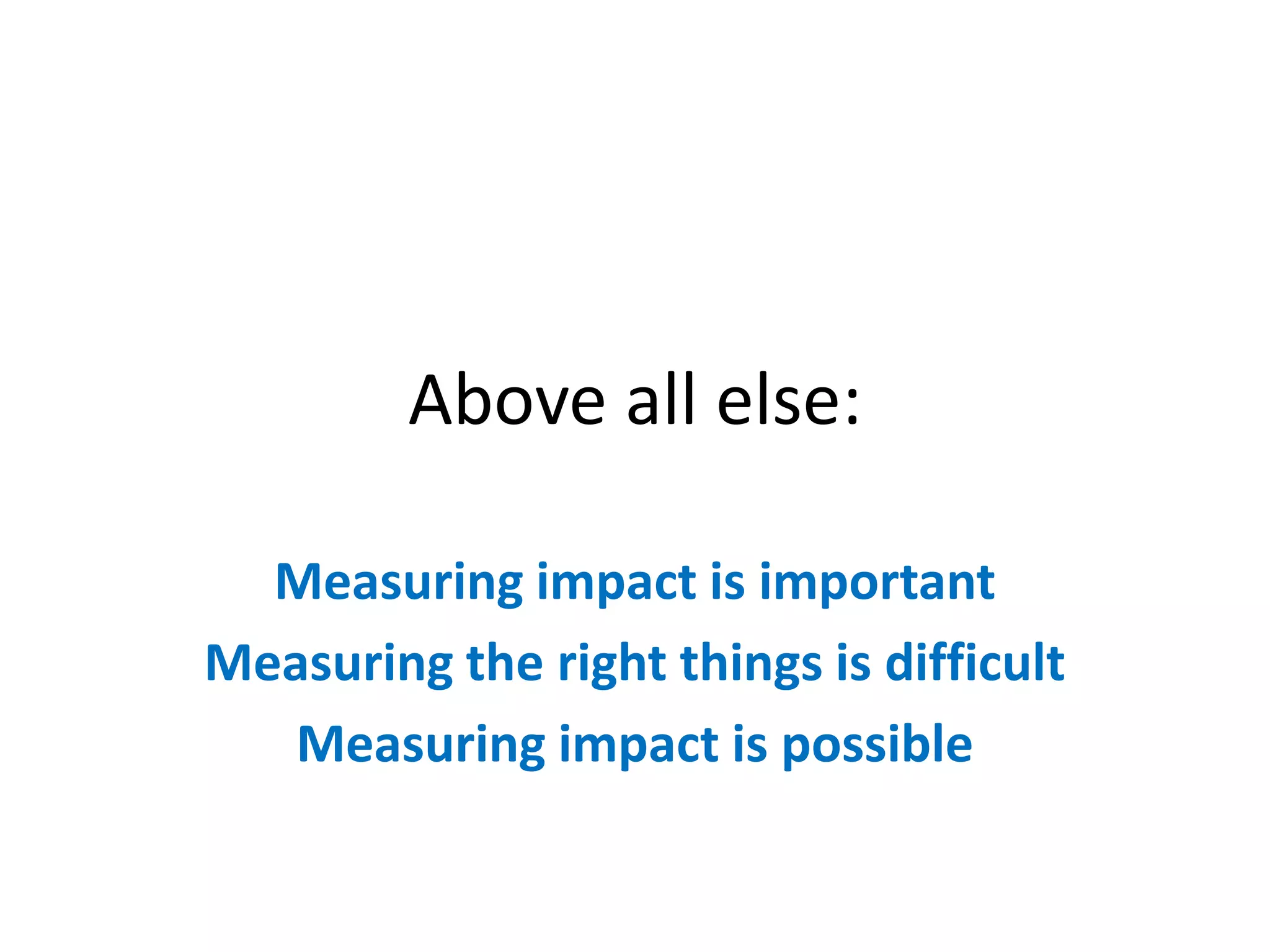 Above all else:

  Measuring impact is important
Measuring the right things is difficult
   Measuring impact is possible
 