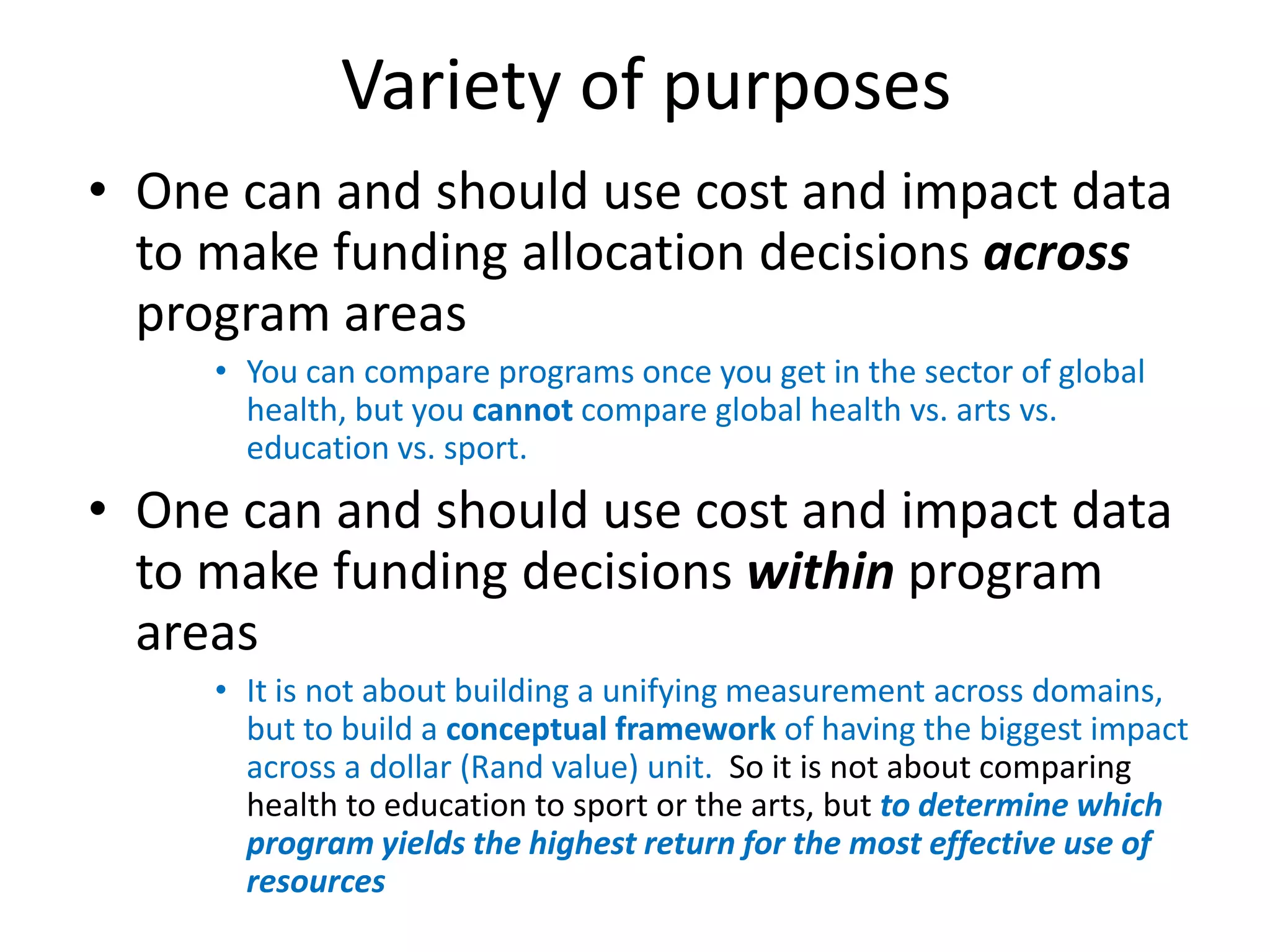 Variety of purposes
• One can and should use cost and impact data
  to make funding allocation decisions across
  program areas
     • You can compare programs once you get in the sector of global
       health, but you cannot compare global health vs. arts vs.
       education vs. sport.
• One can and should use cost and impact data
  to make funding decisions within program
  areas
     • It is not about building a unifying measurement across domains,
       but to build a conceptual framework of having the biggest impact
       across a dollar (Rand value) unit. So it is not about comparing
       health to education to sport or the arts, but to determine which
       program yields the highest return for the most effective use of
       resources
 