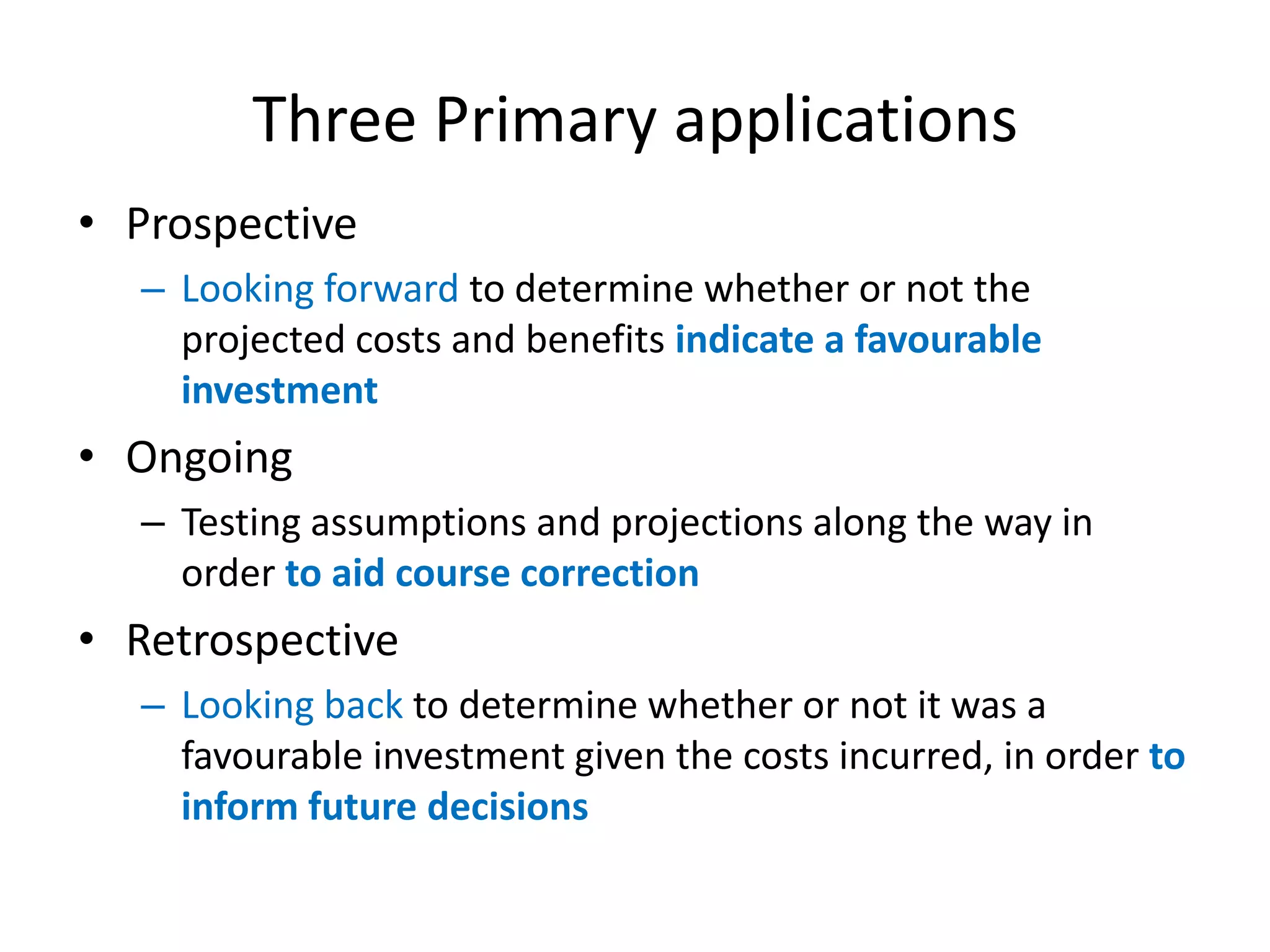Three Primary applications
• Prospective
  – Looking forward to determine whether or not the
    projected costs and benefits indicate a favourable
    investment
• Ongoing
  – Testing assumptions and projections along the way in
    order to aid course correction
• Retrospective
  – Looking back to determine whether or not it was a
    favourable investment given the costs incurred, in order to
    inform future decisions
 