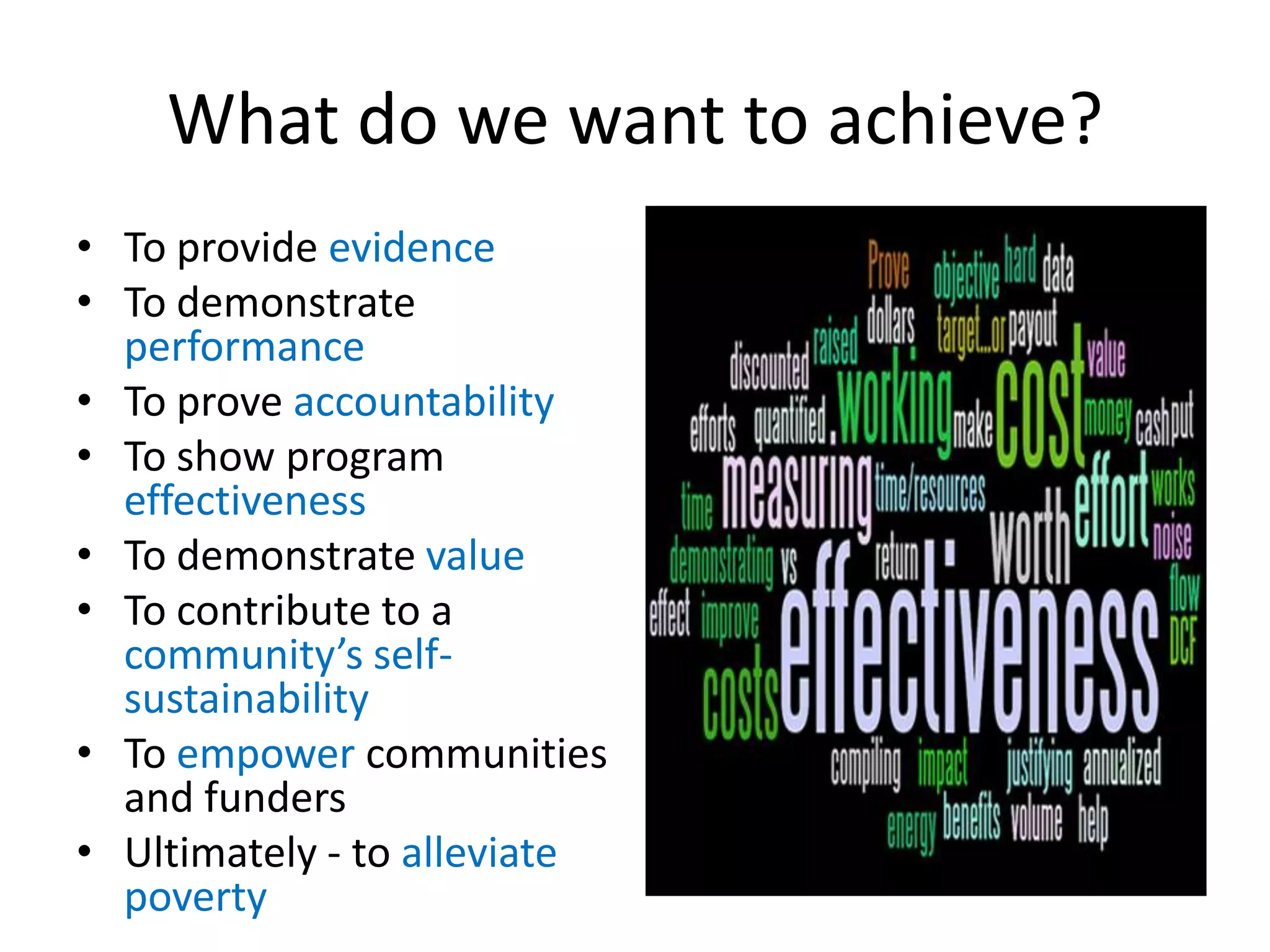What do we want to achieve?
• To provide evidence
• To demonstrate
  performance
• To prove accountability
• To show program
  effectiveness
• To demonstrate value
• To contribute to a
  community’s self-
  sustainability
• To empower communities
  and funders
• Ultimately - to alleviate
  poverty
 