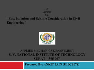 A
Seminar
On
“Base Isolation and Seismic Consideration in Civil
Engineering”
APPLIED MECHANICS DEPARTMENT
S. V. NATIONAL INSTITUTE OF TECHNOLOGY
SURAT – 395 007
Prepared By: ANKIT JAIN (U10CE078)
 