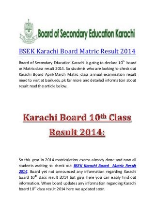 BSEK Karachi Board Matric Result 2014
Board of Secondary Education Karachi is going to declare 10th
board
or Matric class result 2014. So students who are looking to check out
Karachi Board April/March Matric class annual examination result
need to visit at bsek.edu.pk for more and detailed information about
result read the article below.
So this year in 2014 matriculation exams already done and now all
students waiting to check out BSEK Karachi Board Matric Result
2014. Board yet not announced any information regarding Karachi
board 10th
class result 2014 but guys here you can easily find out
information. When board updates any information regarding Karachi
board 10th
class result 2014 here we updated soon.
 