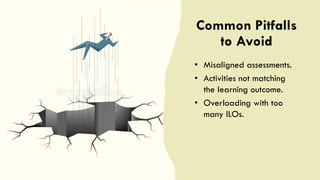 Common Pitfalls
to Avoid
• Misaligned assessments.
• Activities not matching
the learning outcome.
• Overloading with too
many ILOs.
 