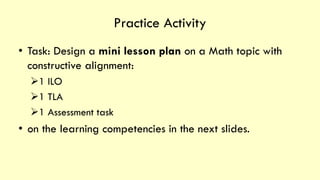 Practice Activity
• Task: Design a mini lesson plan on a Math topic with
constructive alignment:
➢1 ILO
➢1 TLA
➢1 Assessment task
• on the learning competencies in the next slides.
 