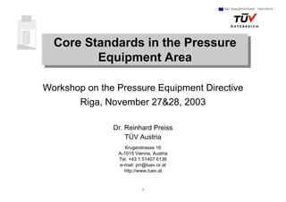 1
Core Standards in the Pressure
Equipment Area
Core Standards in the Pressure
Equipment Area
Workshop on the Pressure Equipment Directive
Riga, November 27&28, 2003
Dr. Reinhard Preiss
TÜV Austria
Krugerstrasse 16
A-1015 Vienna, Austria
Tel. +43 1 51407 6136
e-mail: prr@tuev.or.at
http://www.tuev.at
Ref. Ares(2014)75244 - 15/01/2014
 