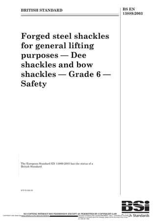 BRITISH STANDARD BS EN
13889:2003
Forged steel shackles
for general lifting
purposes — Dee
shackles and bow
shackles — Grade 6 —
Safety
The European Standard EN 13889:2003 has the status of a
British Standard
ICS 53.020.30
1223,1*:,7+287%6,3(50,66,21(;(37$63(50,77('%235,*+7/$:
COPYRIGHT 2003; British Standards Institution on ERC Specs and Standards Document provided by IHS Licensee=/5943408001, User=, 12/24/2003 22:15:30 MST
Questions or comments about this message: please call the Document Policy Group
at 1-800-451-1584.
--`,,`````,,,,,,`,,```,``,-`-`,,`,,`,`,,`---
 