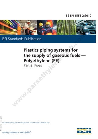 Providedby:www.spic.ir
raising standards worldwide™
NO COPYING WITHOUT BSI PERMISSION EXCEPT AS PERMITTED BY COPYRIGHT LAW
BSI Standards Publication
BS EN 1555-2:2010
Plastics piping systems for
the supply of gaseous fuels —
Polyethylene (PE)
Part 2: Pipes
w
w
w
.parsethylene-kish.com
 