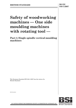 BRITISH STANDARD BS EN
848-1:2007
Safety of woodworking
machines — One side
moulding machines
with rotating tool —
Part 1: Single spindle vertical moulding
machines
The European Standard EN 848-1:2007 has the status of a
British Standard
ICS 79.120.10
12 &23<,1* :,7+287 %6, 3(50,66,21 (;&(37 $6 3(50,77(' %< &23<5,*+7 /$:
LicensedCopy:GilbertAthens,UniversityofBirmingham,07/06/200800:07,UncontrolledCopy,(c)BSI
 