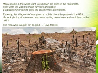 Many people in the world want to cut down the trees in the rainforests.
They want the wood to make furniture and paper.
But people who want to save the environment are helping.
Recently, the village chief was given a mobile phone by people in the USA.
He took photos of some men who were cutting down trees and sent them to the
police.
The men were caught! I’m so glad … I love forests!
 