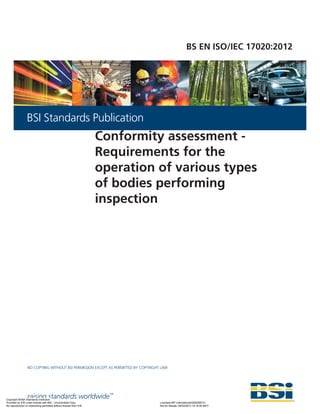 raising standards worldwide™
NO COPYING WITHOUT BSI PERMISSION EXCEPT AS PERMITTED BY COPYRIGHT LAW
BSI Standards Publication
BS EN ISO/IEC 17020:2012
Conformity assessment -
Requirements for the
operation of various types
of bodies performing
inspection
Copyright British Standards Institution
Provided by IHS under license with BSI - Uncontrolled Copy Licensee=BP International/5928366101
Not for Resale, 09/03/2013 16:16:56 MDT
No reproduction or networking permitted without license from IHS
--`,```,``,`,,``````,,`,,,`,`,`,-`-`,,`,,`,`,,`---
 
