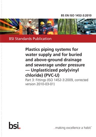 BSI Standards Publication
BS EN ISO 1452-3:2010
Plastics piping systems for
water supply and for buried
and above-ground drainage
and sewerage under pressure
— Unplasticized poly(vinyl
chloride) (PVC-U)
Part 3: Fittings (ISO 1452-3:2009, corrected
version 2010-03-01)
 