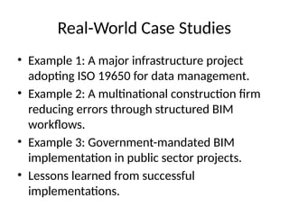 Real-World Case Studies
• Example 1: A major infrastructure project
adopting ISO 19650 for data management.
• Example 2: A multinational construction firm
reducing errors through structured BIM
workflows.
• Example 3: Government-mandated BIM
implementation in public sector projects.
• Lessons learned from successful
implementations.
 