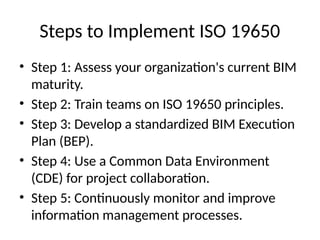 Steps to Implement ISO 19650
• Step 1: Assess your organization's current BIM
maturity.
• Step 2: Train teams on ISO 19650 principles.
• Step 3: Develop a standardized BIM Execution
Plan (BEP).
• Step 4: Use a Common Data Environment
(CDE) for project collaboration.
• Step 5: Continuously monitor and improve
information management processes.
 