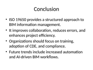 Conclusion
• ISO 19650 provides a structured approach to
BIM information management.
• It improves collaboration, reduces errors, and
enhances project efficiency.
• Organizations should focus on training,
adoption of CDE, and compliance.
• Future trends include increased automation
and AI-driven BIM workflows.
 