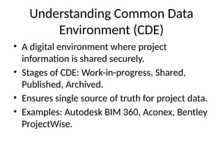 Understanding Common Data
Environment (CDE)
• A digital environment where project
information is shared securely.
• Stages of CDE: Work-in-progress, Shared,
Published, Archived.
• Ensures single source of truth for project data.
• Examples: Autodesk BIM 360, Aconex, Bentley
ProjectWise.
 