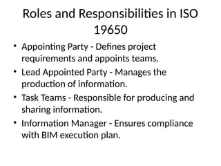 Roles and Responsibilities in ISO
19650
• Appointing Party - Defines project
requirements and appoints teams.
• Lead Appointed Party - Manages the
production of information.
• Task Teams - Responsible for producing and
sharing information.
• Information Manager - Ensures compliance
with BIM execution plan.
 