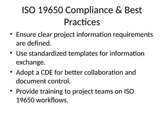 ISO 19650 Compliance & Best
Practices
• Ensure clear project information requirements
are defined.
• Use standardized templates for information
exchange.
• Adopt a CDE for better collaboration and
document control.
• Provide training to project teams on ISO
19650 workflows.
 