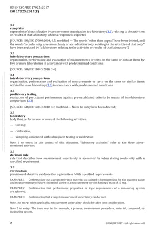 
ISO 17025:2017(E)
3.2
complaint
expression of dissatisfaction by any person or organization to a laboratory (3.6), relating to the activities
or results of that laboratory, where a response is expected
[SOURCE: ISO/IEC 17000:2004, 6.5, modified — The words “other than appeal” have been deleted, and
the words “a conformity assessment body or accreditation body, relating to the activities of that body”
have been replaced by “a laboratory, relating to the activities or results of that laboratory”.]
3.3
interlaboratory comparison
organization, performance and evaluation of measurements or tests on the same or similar items by
two or more laboratories in accordance with predetermined conditions
[SOURCE: ISO/IEC 17043:2010, 3.4]
3.4
intralaboratory comparison
organization, performance and evaluation of measurements or tests on the same or similar items
within the same laboratory (3.6) in accordance with predetermined conditions
3.5
proficiency testing
evaluation of participant performance against pre-established criteria by means of interlaboratory
comparisons (3.3)
[SOURCE: ISO/IEC 17043:2010, 3.7, modified — Notes to entry have been deleted.]
3.6
laboratory
body that performs one or more of the following activities:
—	testing;
—	calibration;
—	 sampling, associated with subsequent testing or calibration
Note 1 to entry: In the context of this document, “laboratory activities” refer to the three above-
mentioned activities.
3.7
decision rule
rule that describes how measurement uncertainty is accounted for when stating conformity with a
specified requirement
3.8
verification
provision of objective evidence that a given item fulfils specified requirements
EXAMPLE 1	 Confirmation that a given reference material as claimed is homogeneous for the quantity value
and measurement procedure concerned, down to a measurement portion having a mass of 10 mg.
EXAMPLE 2	 Confirmation that performance properties or legal requirements of a measuring system
are achieved.
EXAMPLE 3	 Confirmation that a target measurement uncertainty can be met.
Note 1 to entry: When applicable, measurement uncertainty should be taken into consideration.
Note 2 to entry: The item may be, for example, a process, measurement procedure, material, compound, or
measuring system.
﻿
2 © ISO/IEC 2017 – All rights reserved
BS EN ISO/IEC 17025:2017
 