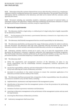 
ISO 17025:2017(E)
4.2.3	 Information about the customer obtained from sources other than the customer (e.g. complainant,
regulators) shall be confidential between the customer and the laboratory. The provider (source) of this
information shall be confidential to the laboratory and shall not be shared with the customer, unless
agreed by the source.
4.2.4	 Personnel, including any committee members, contractors, personnel of external bodies, or
individuals acting on the laboratory's behalf, shall keep confidential all information obtained or created
during the performance of laboratory activities, except as required by law.
5	 Structural requirements
5.1	 The laboratory shall be a legal entity, or a defined part of a legal entity, that is legally responsible
for its laboratory activities.
NOTE	 For the purposes of this document, a governmental laboratory is deemed to be a legal entity on the
basis of its governmental status.
5.2	 The laboratory shall identify management that has overall responsibility for the laboratory.
5.3	 The laboratory shall define and document the range of laboratory activities for which it conforms
with this document. The laboratory shall only claim conformity with this document for this range of
laboratory activities, which excludes externally provided laboratory activities on an ongoing basis.
5.4	 Laboratory activities shall be carried out in such a way as to meet the requirements of this
document, the laboratory’s customers, regulatory authorities and organizations providing recognition.
This shall include laboratory activities performed in all its permanent facilities, at sites away from its
permanent facilities, in associated temporary or mobile facilities or at a customer's facility.
5.5	 The laboratory shall:
a)	 define the organization and management structure of the laboratory, its place in any
parent organization, and the relationships between management, technical operations and
support services;
b)	 specify the responsibility, authority and interrelationship of all personnel who manage, perform or
verify work affecting the results of laboratory activities;
c)	 document its procedures to the extent necessary to ensure the consistent application of its
laboratory activities and the validity of the results.
5.6	 The laboratory shall have personnel who, irrespective of other responsibilities, have the authority
and resources needed to carry out their duties, including:
a)	 implementation, maintenance and improvement of the management system;
b)	 identification of deviations from the management system or from the procedures for performing
laboratory activities;
c)	 initiation of actions to prevent or minimize such deviations;
d)	 reporting to laboratory management on the performance of the management system and any need
for improvement;
e)	 ensuring the effectiveness of laboratory activities.
5.7	 Laboratory management shall ensure that:
﻿
4 © ISO/IEC 2017 – All rights reserved
BS EN ISO/IEC 17025:2017
 