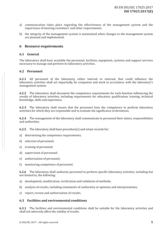 
ISO 17025:2017(E)
a)	 communication takes place regarding the effectiveness of the management system and the
importance of meeting customers' and other requirements;
b)	 the integrity of the management system is maintained when changes to the management system
are planned and implemented.
6	 Resource requirements
6.1	General
The laboratory shall have available the personnel, facilities, equipment, systems and support services
necessary to manage and perform its laboratory activities.
6.2	Personnel
6.2.1	 All personnel of the laboratory, either internal or external, that could influence the
laboratory activities shall act impartially, be competent and work in accordance with the laboratory's
management system.
6.2.2	 The laboratory shall document the competence requirements for each function influencing the
results of laboratory activities, including requirements for education, qualification, training, technical
knowledge, skills and experience.
6.2.3	 The laboratory shall ensure that the personnel have the competence to perform laboratory
activities for which they are responsible and to evaluate the significance of deviations.
6.2.4	 The management of the laboratory shall communicate to personnel their duties, responsibilities
and authorities.
6.2.5	 The laboratory shall have procedure(s) and retain records for:
a)	 determining the competence requirements;
b)	 selection of personnel;
c)	 training of personnel;
d)	 supervision of personnel;
e)	 authorization of personnel;
f)	 monitoring competence of personnel.
6.2.6	 The laboratory shall authorize personnel to perform specific laboratory activities, including but
not limited to, the following:
a)	 development, modification, verification and validation of methods;
b)	 analysis of results, including statements of conformity or opinions and interpretations;
c)	 report, review and authorization of results.
6.3	 Facilities and environmental conditions
6.3.1	 The facilities and environmental conditions shall be suitable for the laboratory activities and
shall not adversely affect the validity of results.
﻿
© ISO/IEC 2017 – All rights reserved 5
BS EN ISO/IEC 17025:2017
 