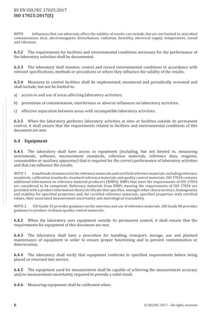 
ISO 17025:2017(E)
NOTE	 Influences that can adversely affect the validity of results can include, but are not limited to, microbial
contamination, dust, electromagnetic disturbances, radiation, humidity, electrical supply, temperature, sound
and vibration.
6.3.2	 The requirements for facilities and environmental conditions necessary for the performance of
the laboratory activities shall be documented.
6.3.3	 The laboratory shall monitor, control and record environmental conditions in accordance with
relevant specifications, methods or procedures or where they influence the validity of the results.
6.3.4	 Measures to control facilities shall be implemented, monitored and periodically reviewed and
shall include, but not be limited to:
a)	 access to and use of areas affecting laboratory activities;
b)	 prevention of contamination, interference or adverse influences on laboratory activities;
c)	 effective separation between areas with incompatible laboratory activities.
6.3.5	 When the laboratory performs laboratory activities at sites or facilities outside its permanent
control, it shall ensure that the requirements related to facilities and environmental conditions of this
document are met.
6.4	Equipment
6.4.1	 The laboratory shall have access to equipment (including, but not limited to, measuring
instruments, software, measurement standards, reference materials, reference data, reagents,
consumables or auxiliary apparatus) that is required for the correct performance of laboratory activities
and that can influence the results.
NOTE 1	 Amultitudeofnamesexistforreferencematerialsandcertifiedreferencematerials,includingreference
standards, calibration standards, standard reference materials and quality control materials. ISO 17034 contains
additional information on reference material producers (RMPs). RMPs that meet the requirements of ISO 17034
are considered to be competent. Reference materials from RMPs meeting the requirements of ISO 17034 are
provided with a product information sheet/certificate that specifies, amongst other characteristics, homogeneity
and stability for specified properties and, for certified reference materials, specified properties with certified
values, their associated measurement uncertainty and metrological traceability.
NOTE 2	 ISO Guide 33 provides guidance on the selection and use of reference materials. ISO Guide 80 provides
guidance to produce in-house quality control materials.
6.4.2	 When the laboratory uses equipment outside its permanent control, it shall ensure that the
requirements for equipment of this document are met.
6.4.3	 The laboratory shall have a procedure for handling, transport, storage, use and planned
maintenance of equipment in order to ensure proper functioning and to prevent contamination or
deterioration.
6.4.4	 The laboratory shall verify that equipment conforms to specified requirements before being
placed or returned into service.
6.4.5	 The equipment used for measurement shall be capable of achieving the measurement accuracy
and/or measurement uncertainty required to provide a valid result.
6.4.6	 Measuring equipment shall be calibrated when:
﻿
6 © ISO/IEC 2017 – All rights reserved
BS EN ISO/IEC 17025:2017
 