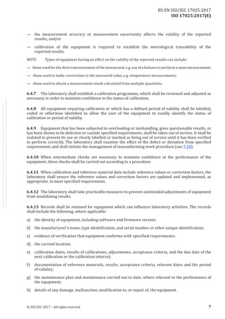 
ISO 17025:2017(E)
—	 the measurement accuracy or measurement uncertainty affects the validity of the reported
results, and/or
—	 calibration of the equipment is required to establish the metrological traceability of the
reported results.
NOTE	 Types of equipment having an effect on the validity of the reported results can include:
—   those used for the direct measurement of the measurand, e.g. use of a balance to perform a mass measurement;
—   those used to make corrections to the measured value, e.g. temperature measurements;
—   those used to obtain a measurement result calculated from multiple quantities.
6.4.7	 The laboratory shall establish a calibration programme, which shall be reviewed and adjusted as
necessary in order to maintain confidence in the status of calibration.
6.4.8	 All equipment requiring calibration or which has a defined period of validity shall be labelled,
coded or otherwise identified to allow the user of the equipment to readily identify the status of
calibration or period of validity.
6.4.9	 Equipment that has been subjected to overloading or mishandling, gives questionable results, or
has been shown to be defective or outside specified requirements, shall be taken out of service. It shall be
isolated to prevent its use or clearly labelled or marked as being out of service until it has been verified
to perform correctly. The laboratory shall examine the effect of the defect or deviation from specified
requirements and shall initiate the management of nonconforming work procedure (see 7.10).
6.4.10	 When intermediate checks are necessary to maintain confidence in the performance of the
equipment, these checks shall be carried out according to a procedure.
6.4.11	 When calibration and reference material data include reference values or correction factors, the
laboratory shall ensure the reference values and correction factors are updated and implemented, as
appropriate, to meet specified requirements.
6.4.12	 The laboratory shall take practicable measures to prevent unintended adjustments of equipment
from invalidating results.
6.4.13	 Records shall be retained for equipment which can influence laboratory activities. The records
shall include the following, where applicable:
a)	 the identity of equipment, including software and firmware version;
b)	 the manufacturer's name, type identification, and serial number or other unique identification;
c)	 evidence of verification that equipment conforms with specified requirements;
d)	 the current location;
e)	 calibration dates, results of calibrations, adjustments, acceptance criteria, and the due date of the
next calibration or the calibration interval;
f)	 documentation of reference materials, results, acceptance criteria, relevant dates and the period
of validity;
g)	 the maintenance plan and maintenance carried out to date, where relevant to the performance of
the equipment;
h)	 details of any damage, malfunction, modification to, or repair of, the equipment.
﻿
© ISO/IEC 2017 – All rights reserved 7
BS EN ISO/IEC 17025:2017
 