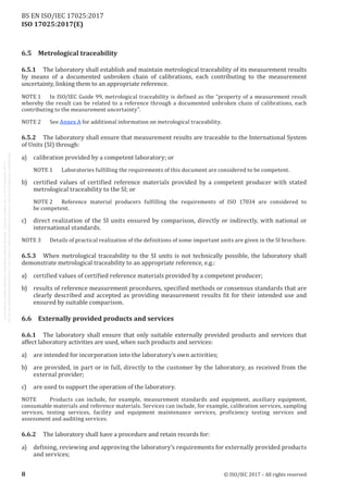 
ISO 17025:2017(E)
6.5	 Metrological traceability
6.5.1	 The laboratory shall establish and maintain metrological traceability of its measurement results
by means of a documented unbroken chain of calibrations, each contributing to the measurement
uncertainty, linking them to an appropriate reference.
NOTE 1	 In ISO/IEC Guide 99, metrological traceability is defined as the “property of a measurement result
whereby the result can be related to a reference through a documented unbroken chain of calibrations, each
contributing to the measurement uncertainty”.
NOTE 2	 See Annex A for additional information on metrological traceability.
6.5.2	 The laboratory shall ensure that measurement results are traceable to the International System
of Units (SI) through:
a)	 calibration provided by a competent laboratory; or
NOTE 1	 Laboratories fulfilling the requirements of this document are considered to be competent.
b)	 certified values of certified reference materials provided by a competent producer with stated
metrological traceability to the SI; or
NOTE 2	 Reference material producers fulfilling the requirements of ISO  17034 are considered to
be competent.
c)	 direct realization of the SI units ensured by comparison, directly or indirectly, with national or
international standards.
NOTE 3	 Details of practical realization of the definitions of some important units are given in the SI brochure.
6.5.3	 When metrological traceability to the SI units is not technically possible, the laboratory shall
demonstrate metrological traceability to an appropriate reference, e.g.:
a)	 certified values of certified reference materials provided by a competent producer;
b)	 results of reference measurement procedures, specified methods or consensus standards that are
clearly described and accepted as providing measurement results fit for their intended use and
ensured by suitable comparison.
6.6	 Externally provided products and services
6.6.1	 The laboratory shall ensure that only suitable externally provided products and services that
affect laboratory activities are used, when such products and services:
a)	 are intended for incorporation into the laboratory’s own activities;
b)	 are provided, in part or in full, directly to the customer by the laboratory, as received from the
external provider;
c)	 are used to support the operation of the laboratory.
NOTE	 Products can include, for example, measurement standards and equipment, auxiliary equipment,
consumable materials and reference materials. Services can include, for example, calibration services, sampling
services, testing services, facility and equipment maintenance services, proficiency testing services and
assessment and auditing services.
6.6.2	 The laboratory shall have a procedure and retain records for:
a)	 defining, reviewing and approving the laboratory’s requirements for externally provided products
and services;
﻿
8 © ISO/IEC 2017 – All rights reserved
BS EN ISO/IEC 17025:2017
 