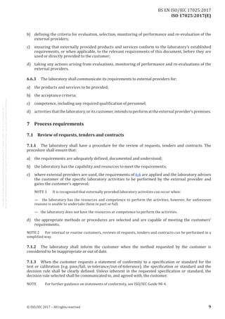 
ISO 17025:2017(E)
b)	 defining the criteria for evaluation, selection, monitoring of performance and re-evaluation of the
external providers;
c)	 ensuring that externally provided products and services conform to the laboratory’s established
requirements, or when applicable, to the relevant requirements of this document, before they are
used or directly provided to the customer;
d)	 taking any actions arising from evaluations, monitoring of performance and re-evaluations of the
external providers.
6.6.3	 The laboratory shall communicate its requirements to external providers for:
a)	 the products and services to be provided;
b)	 the acceptance criteria;
c)	 competence, including any required qualification of personnel;
d)	 activities that the laboratory, or its customer, intends to perform at the external provider's premises.
7	 Process requirements
7.1	 Review of requests, tenders and contracts
7.1.1	 The laboratory shall have a procedure for the review of requests, tenders and contracts. The
procedure shall ensure that:
a)	 the requirements are adequately defined, documented and understood;
b)	 the laboratory has the capability and resources to meet the requirements;
c)	 where external providers are used, the requirements of 6.6 are applied and the laboratory advises
the customer of the specific laboratory activities to be performed by the external provider and
gains the customer's approval;
NOTE 1	 It is recognized that externally provided laboratory activities can occur when:
—   the laboratory has the resources and competence to perform the activities, however, for unforeseen
reasons is unable to undertake these in part or full;
—   the laboratory does not have the resources or competence to perform the activities.
d)	 the appropriate methods or procedures are selected and are capable of meeting the customers'
requirements.
NOTE 2	 For internal or routine customers, reviews of requests, tenders and contracts can be performed in a
simplified way.
7.1.2	 The laboratory shall inform the customer when the method requested by the customer is
considered to be inappropriate or out of date.
7.1.3	 When the customer requests a statement of conformity to a specification or standard for the
test or calibration (e.g. pass/fail, in-tolerance/out-of-tolerance), the specification or standard and the
decision rule shall be clearly defined. Unless inherent in the requested specification or standard, the
decision rule selected shall be communicated to, and agreed with, the customer.
NOTE	 For further guidance on statements of conformity, see ISO/IEC Guide 98‑4.
﻿
© ISO/IEC 2017 – All rights reserved 9
BS EN ISO/IEC 17025:2017
 