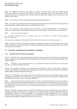 
ISO 17025:2017(E)
7.1.4	 Any differences between the request or tender and the contract shall be resolved before
laboratory activities commence. Each contract shall be acceptable both to the laboratory and the
customer. Deviations requested by the customer shall not impact the integrity of the laboratory or the
validity of the results.
7.1.5	 The customer shall be informed of any deviation from the contract.
7.1.6	 If a contract is amended after work has commenced, the contract review shall be repeated and
any amendments shall be communicated to all affected personnel.
7.1.7	 The laboratory shall cooperate with customers or their representatives in clarifying the
customer's request and in monitoring the laboratory’s performance in relation to the work performed.
NOTE	 Such cooperation can include:
a)    providing reasonable access to relevant areas of the laboratory to witness customer-specific
laboratory activities;
b)   preparation, packaging, and dispatch of items needed by the customer for verification purposes.
7.1.8	 Records of reviews, including any significant changes, shall be retained. Records shall also be
retained of pertinent discussions with a customer relating to the customer's requirements or the results
of the laboratory activities.
7.2	 Selection, verification and validation of methods
7.2.1	 Selection and verification of methods
7.2.1.1	 The laboratory shall use appropriate methods and procedures for all laboratory activities and,
where appropriate, for evaluation of the measurement uncertainty as well as statistical techniques for
analysis of data.
NOTE	 “Method” as used in this document can be considered synonymous with the term “measurement
procedure” as defined in ISO/IEC Guide 99.
7.2.1.2	 All methods, procedures and supporting documentation, such as instructions, standards,
manuals and reference data relevant to the laboratory activities, shall be kept up to date and shall be
made readily available to personnel (see 8.3).
7.2.1.3	 The laboratory shall ensure that it uses the latest valid version of a method unless it is not
appropriate or possible to do so. When necessary, the application of the method shall be supplemented
with additional details to ensure consistent application.
NOTE	 International, regional or national standards or other recognized specifications that contain sufficient
and concise information on how to perform laboratory activities do not need to be supplemented or rewritten as
internal procedures if these standards are written in a way that they can be used by the operating personnel
in a laboratory. It can be necessary to provide additional documentation for optional steps in the method or
additional details.
7.2.1.4	 When the customer does not specify the method to be used, the laboratory shall select an
appropriate method and inform the customer of the method chosen. Methods published either in
international, regional or national standards, or by reputable technical organizations, or in relevant
scientific texts or journals, or as specified by the manufacturer of the equipment, are recommended.
Laboratory-developed or modified methods can also be used.
﻿
10 © ISO/IEC 2017 – All rights reserved
BS EN ISO/IEC 17025:2017
 