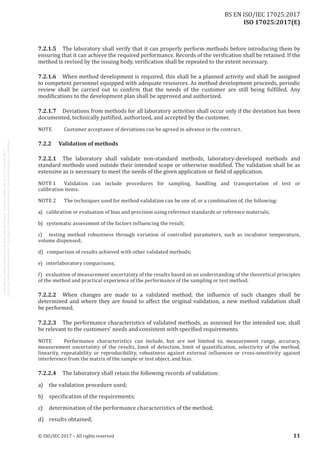 
ISO 17025:2017(E)
7.2.1.5	 The laboratory shall verify that it can properly perform methods before introducing them by
ensuring that it can achieve the required performance. Records of the verification shall be retained. If the
method is revised by the issuing body, verification shall be repeated to the extent necessary.
7.2.1.6	 When method development is required, this shall be a planned activity and shall be assigned
to competent personnel equipped with adequate resources. As method development proceeds, periodic
review shall be carried out to confirm that the needs of the customer are still being fulfilled. Any
modifications to the development plan shall be approved and authorized.
7.2.1.7	 Deviations from methods for all laboratory activities shall occur only if the deviation has been
documented, technically justified, authorized, and accepted by the customer.
NOTE	 Customer acceptance of deviations can be agreed in advance in the contract.
7.2.2	 Validation of methods
7.2.2.1	 The laboratory shall validate non-standard methods, laboratory-developed methods and
standard methods used outside their intended scope or otherwise modified. The validation shall be as
extensive as is necessary to meet the needs of the given application or field of application.
NOTE 
1	 Validation can include procedures for sampling, handling and transportation of test or
calibration items.
NOTE 2	 The techniques used for method validation can be one of, or a combination of, the following:
a)   calibration or evaluation of bias and precision using reference standards or reference materials;
b)   systematic assessment of the factors influencing the result;
c)   testing method robustness through variation of controlled parameters, such as incubator temperature,
volume dispensed;
d)   comparison of results achieved with other validated methods;
e)   interlaboratory comparisons;
f)   evaluation of measurement uncertainty of the results based on an understanding of the theoretical principles
of the method and practical experience of the performance of the sampling or test method.
7.2.2.2	 When changes are made to a validated method, the influence of such changes shall be
determined and where they are found to affect the original validation, a new method validation shall
be performed.
7.2.2.3	 The performance characteristics of validated methods, as assessed for the intended use, shall
be relevant to the customers' needs and consistent with specified requirements.
NOTE	 Performance characteristics can include, but are not limited to, measurement range, accuracy,
measurement uncertainty of the results, limit of detection, limit of quantification, selectivity of the method,
linearity, repeatability or reproducibility, robustness against external influences or cross-sensitivity against
interference from the matrix of the sample or test object, and bias.
7.2.2.4	 The laboratory shall retain the following records of validation:
a)	 the validation procedure used;
b)	 specification of the requirements;
c)	 determination of the performance characteristics of the method;
d)	 results obtained;
﻿
© ISO/IEC 2017 – All rights reserved 11
BS EN ISO/IEC 17025:2017
 