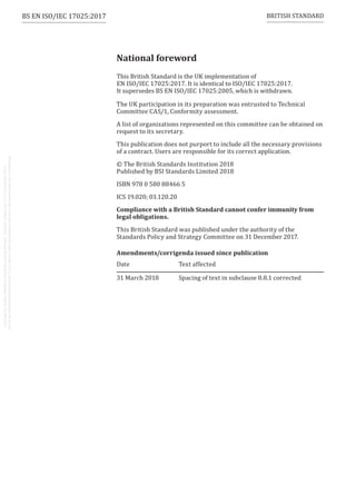 National foreword
This British Standard is the UK implementation of
EN ISO/IEC 17025:2017. It is identical to ISO/IEC 17025:2017.
It supersedes BS EN ISO/IEC 17025:2005, which is withdrawn.
The UK participation in its preparation was entrusted to Technical
Committee CAS/1, Conformity assessment.
A list of organizations represented on this committee can be obtained on
request to its secretary.
This publication does not purport to include all the necessary provisions
of a contract. Users are responsible for its correct application.
© The British Standards Institution 2018
Published by BSI Standards Limited 2018
ISBN 978 0 580 88466 5
ICS 19.020; 03.120.20
Compliance with a British Standard cannot confer immunity from
legal obligations.
This British Standard was published under the authority of the
Standards Policy and Strategy Committee on 31 December 2017.
Amendments/corrigenda issued since publication
Date Text affected
31 March 2018 Spacing of text in subclause 8.8.1 corrected
BRITISH STANDARD
BS EN ISO/IEC 17025:2017
 