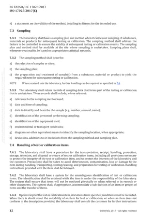 
ISO 17025:2017(E)
e)	 a statement on the validity of the method, detailing its fitness for the intended use.
7.3	Sampling
7.3.1	 The laboratory shall have a sampling plan and method when it carries out sampling of substances,
materials or products for subsequent testing or calibration. The sampling method shall address the
factors to be controlled to ensure the validity of subsequent testing or calibration results. The sampling
plan and method shall be available at the site where sampling is undertaken. Sampling plans shall,
whenever reasonable, be based on appropriate statistical methods.
7.3.2	 The sampling method shall describe:
a)	 the selection of samples or sites;
b)	 the sampling plan;
c)	 the preparation and treatment of sample(s) from a substance, material or product to yield the
required item for subsequent testing or calibration.
NOTE	 When received into the laboratory, further handling can be required as specified in 7.4.
7.3.3	 The laboratory shall retain records of sampling data that forms part of the testing or calibration
that is undertaken. These records shall include, where relevant:
a)	 reference to the sampling method used;
b)	 date and time of sampling;
c)	 data to identify and describe the sample (e.g. number, amount, name);
d)	 identification of the personnel performing sampling;
e)	 identification of the equipment used;
f)	 environmental or transport conditions;
g)	 diagrams or other equivalent means to identify the sampling location, when appropriate;
h)	 deviations, additions to or exclusions from the sampling method and sampling plan.
7.4	 Handling of test or calibration items
7.4.1	 The laboratory shall have a procedure for the transportation, receipt, handling, protection,
storage, retention, and disposal or return of test or calibration items, including all provisions necessary
to protect the integrity of the test or calibration item, and to protect the interests of the laboratory and
the customer. Precautions shall be taken to avoid deterioration, contamination, loss or damage to the
item during handling, transporting, storing/waiting, and preparation for testing or calibration. Handling
instructions provided with the item shall be followed.
7.4.2	 The laboratory shall have a system for the unambiguous identification of test or calibration
items. The identification shall be retained while the item is under the responsibility of the laboratory.
The system shall ensure that items will not be confused physically or when referred to in records or
other documents. The system shall, if appropriate, accommodate a sub-division of an item or groups of
items and the transfer of items.
7.4.3	 Upon receipt of the test or calibration item, deviations from specified conditions shall be recorded.
When there is doubt about the suitability of an item for test or calibration, or when an item does not
conform to the description provided, the laboratory shall consult the customer for further instructions
﻿
12 © ISO/IEC 2017 – All rights reserved
BS EN ISO/IEC 17025:2017
 